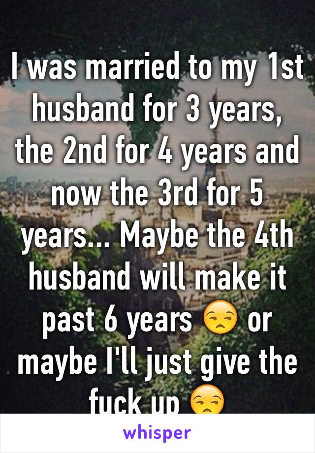 I was married to my 1st husband for 3 years, the 2nd for 4 years and now the 3rd for 5 years... Maybe the 4th husband will make it past 6 years 😒 or maybe I'll just give the fuck up 😒