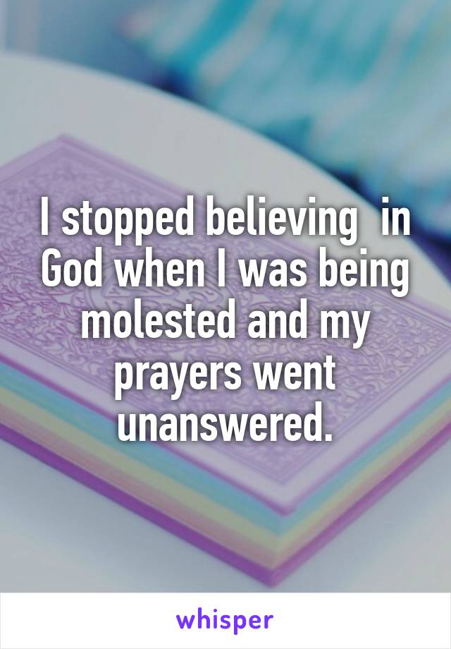 I stopped believing  in God when I was being molested and my prayers went unanswered.