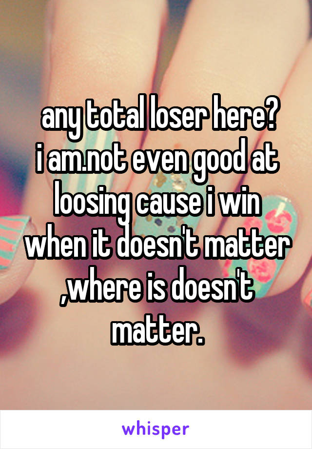  any total loser here?
i am.not even good at loosing cause i win when it doesn't matter ,where is doesn't matter.