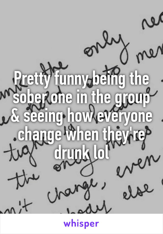 Pretty funny being the sober one in the group & seeing how everyone change when they're drunk lol