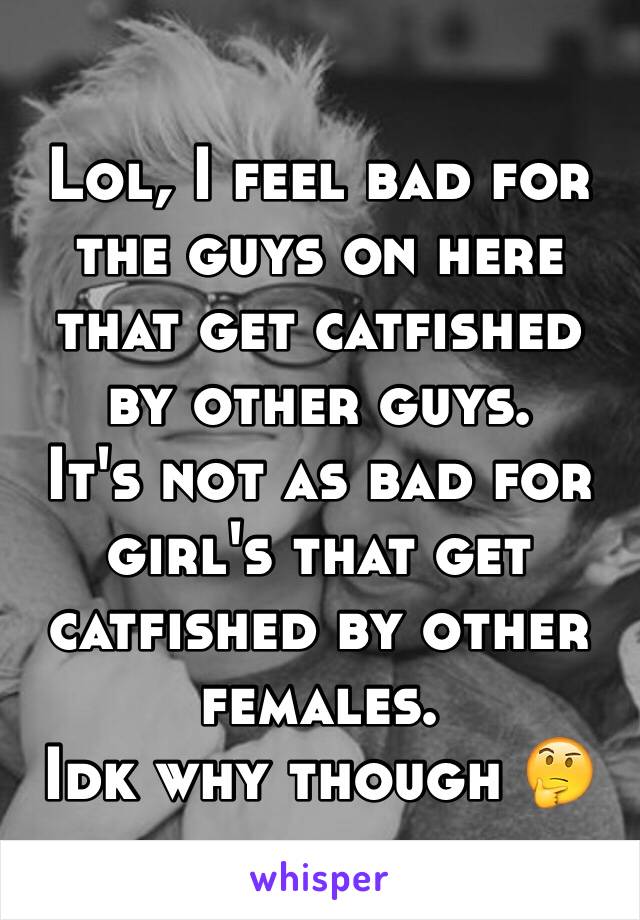 Lol, I feel bad for the guys on here that get catfished by other guys. 
It's not as bad for girl's that get catfished by other females. 
Idk why though 🤔