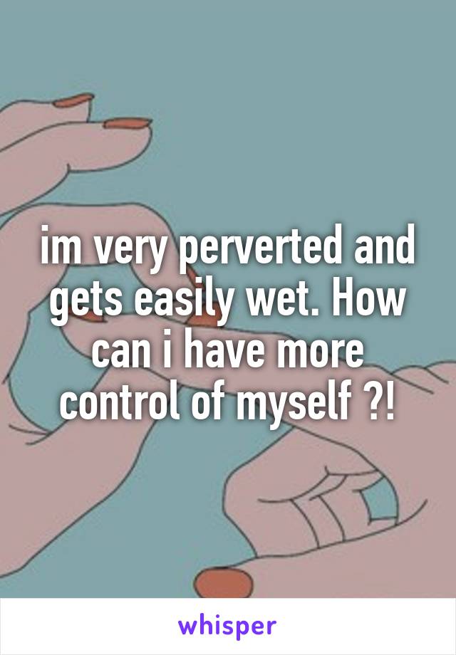 im very perverted and gets easily wet. How can i have more control of myself ?!