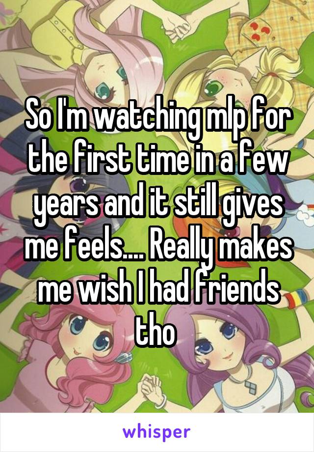 So I'm watching mlp for the first time in a few years and it still gives me feels.... Really makes me wish I had friends tho 