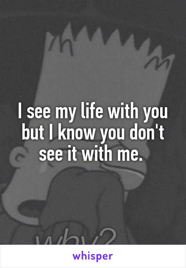 I see my life with you but I know you don't see it with me. 