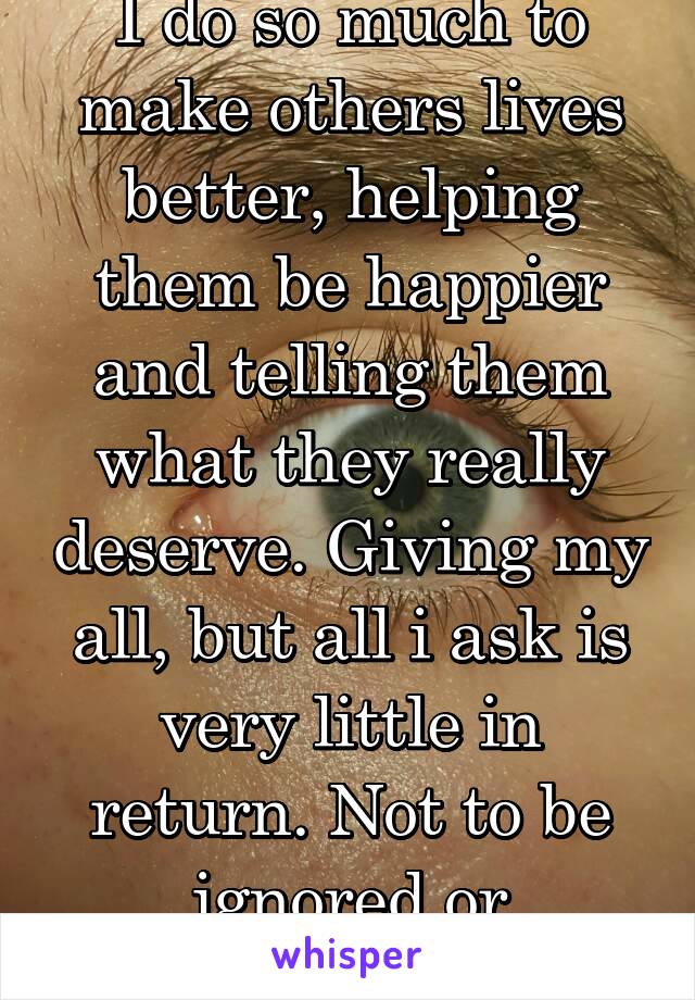 I do so much to make others lives better, helping them be happier and telling them what they really deserve. Giving my all, but all i ask is very little in return. Not to be ignored or forgotten.