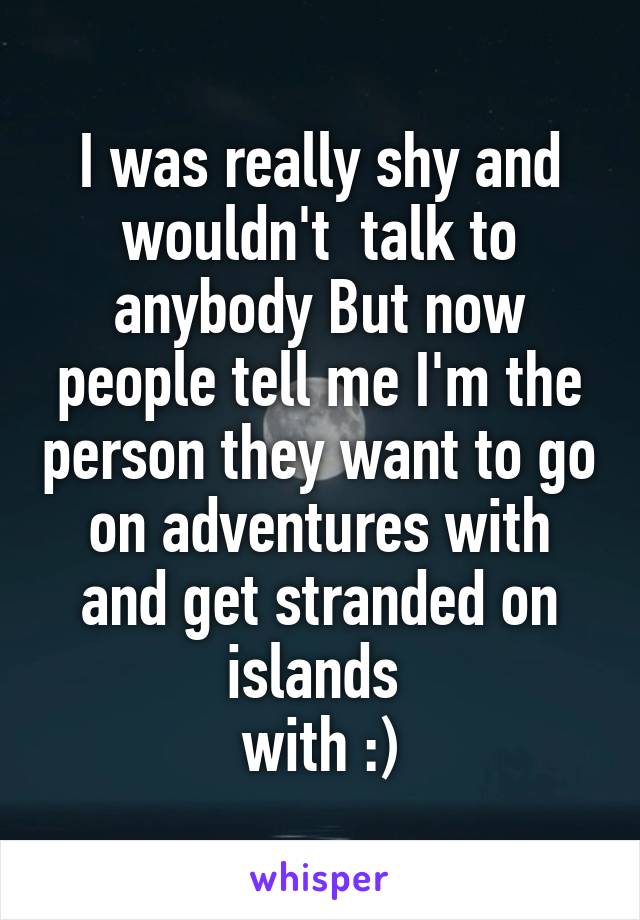 I was really shy and wouldn't  talk to anybody But now people tell me I'm the person they want to go on adventures with and get stranded on islands 
with :)