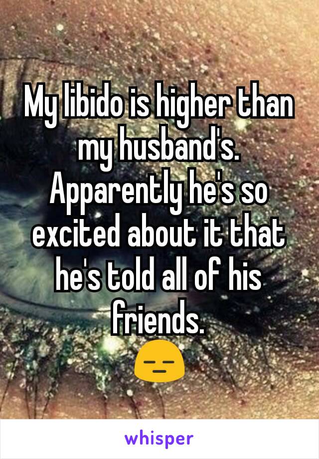 My libido is higher than my husband's.
Apparently he's so excited about it that he's told all of his friends.
😑