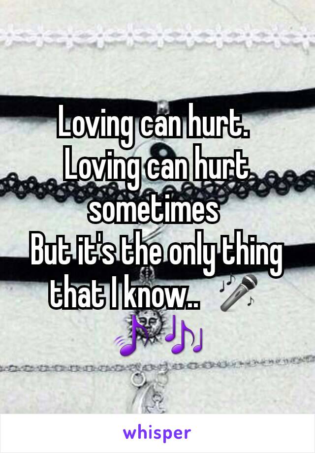 Loving can hurt. 
Loving can hurt sometimes 
But it's the only thing that I know..  🎤🎵🎶