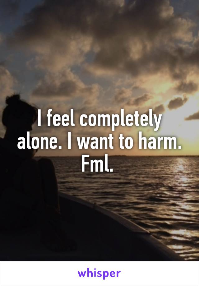 I feel completely alone. I want to harm. Fml. 