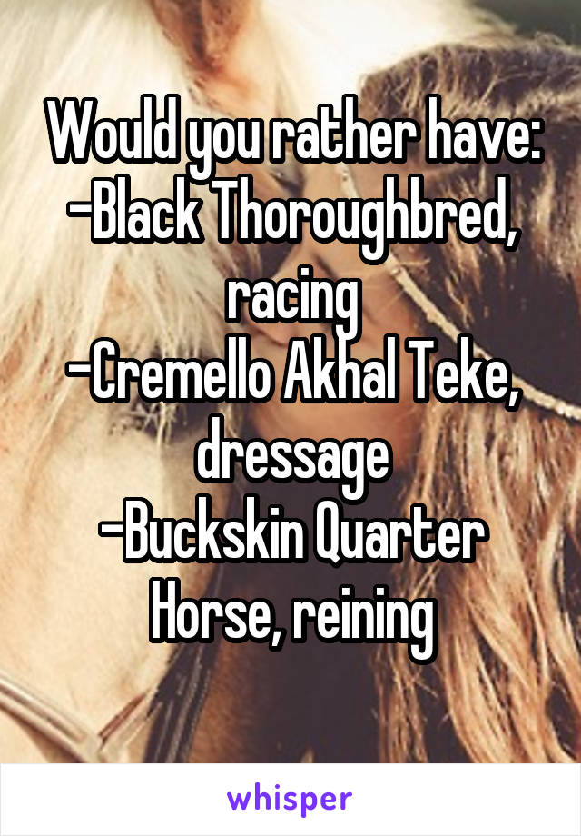 Would you rather have:
-Black Thoroughbred, racing
-Cremello Akhal Teke, dressage
-Buckskin Quarter Horse, reining
