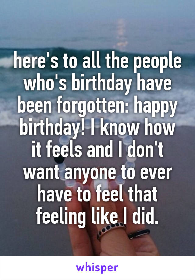 here's to all the people who's birthday have been forgotten: happy birthday! I know how it feels and I don't want anyone to ever have to feel that feeling like I did.