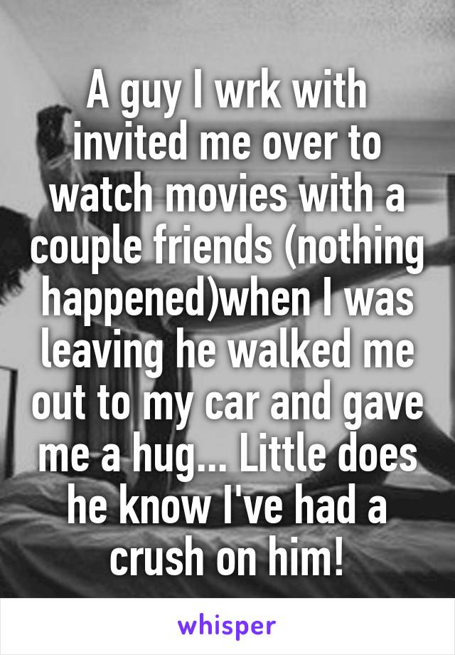 A guy I wrk with invited me over to watch movies with a couple friends (nothing happened)when I was leaving he walked me out to my car and gave me a hug... Little does he know I've had a crush on him!