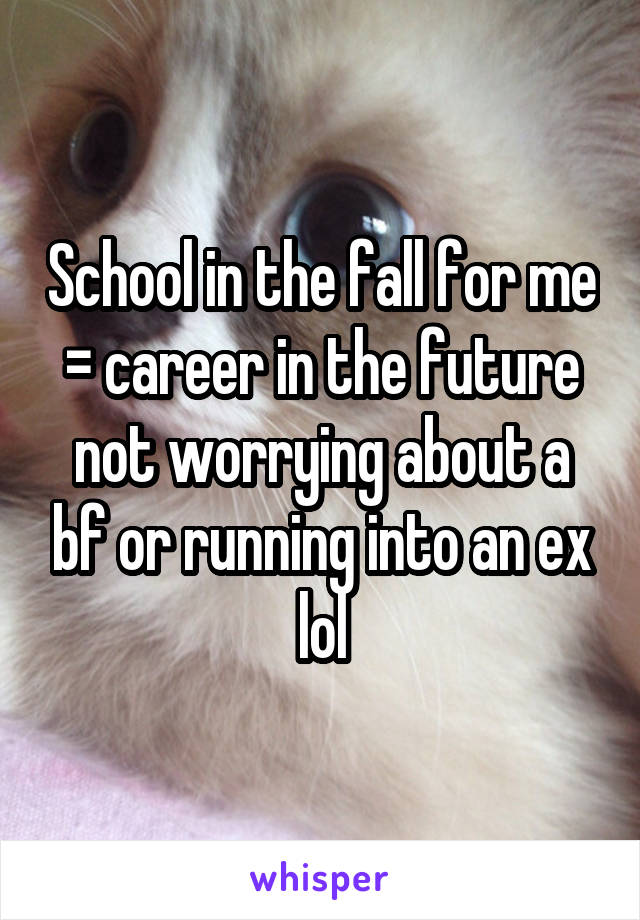 School in the fall for me = career in the future not worrying about a bf or running into an ex lol