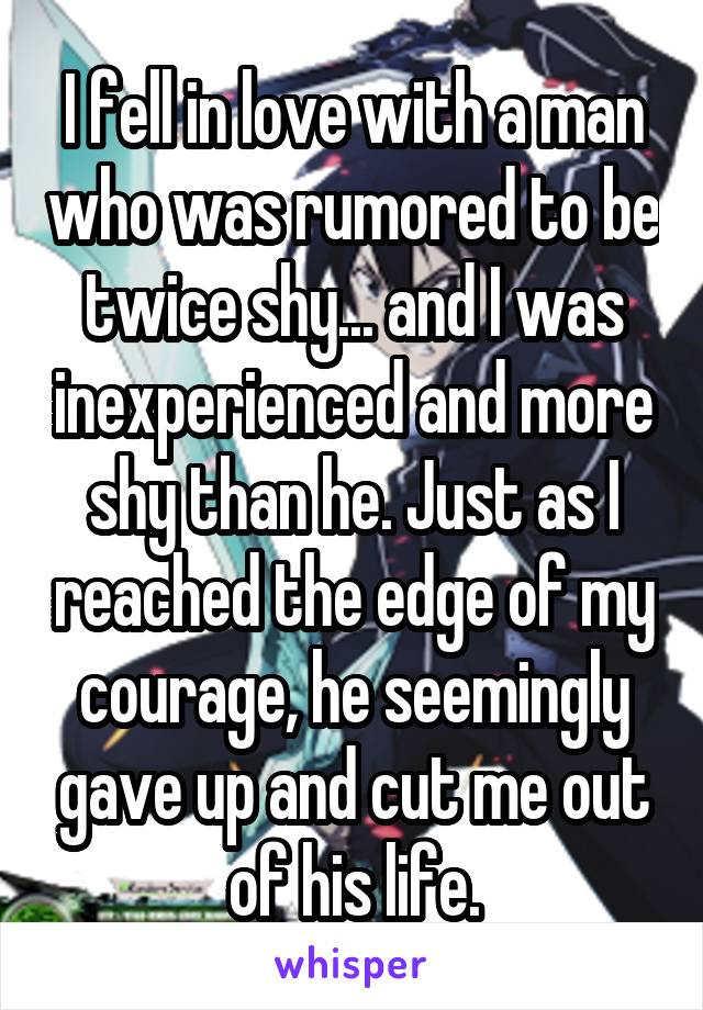 I fell in love with a man who was rumored to be twice shy... and I was inexperienced and more shy than he. Just as I reached the edge of my courage, he seemingly gave up and cut me out of his life.