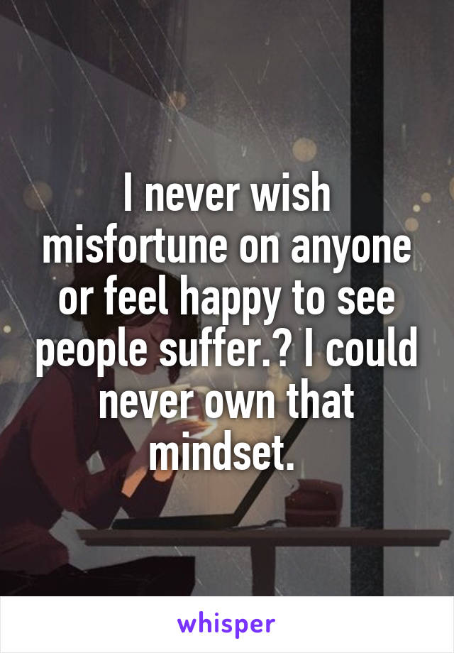 I never wish misfortune on anyone or feel happy to see people suffer.? I could never own that mindset. 