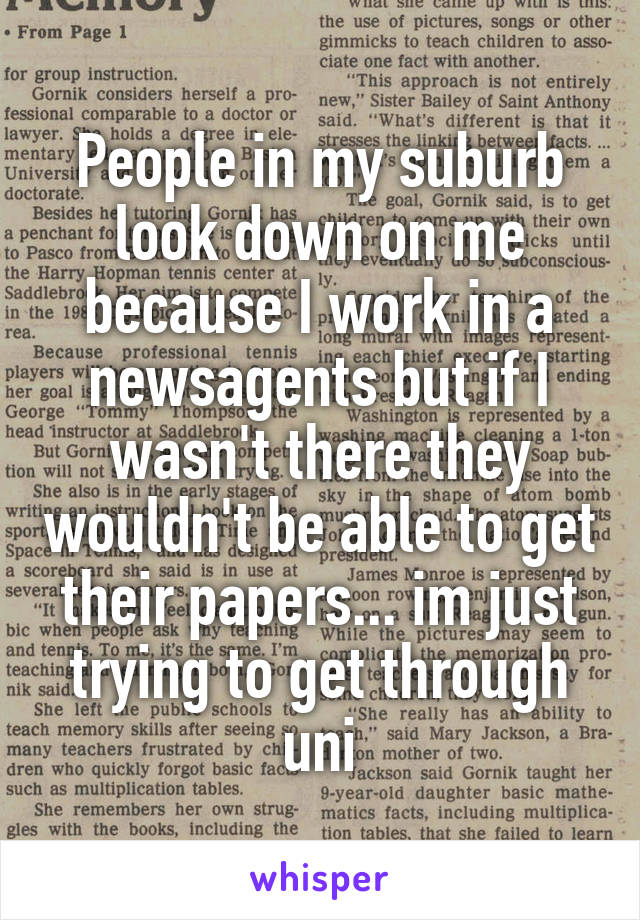 People in my suburb look down on me because I work in a newsagents but if I wasn't there they wouldn't be able to get their papers... im just trying to get through uni