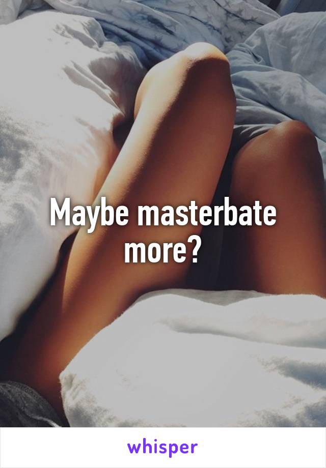 Maybe masterbate more?