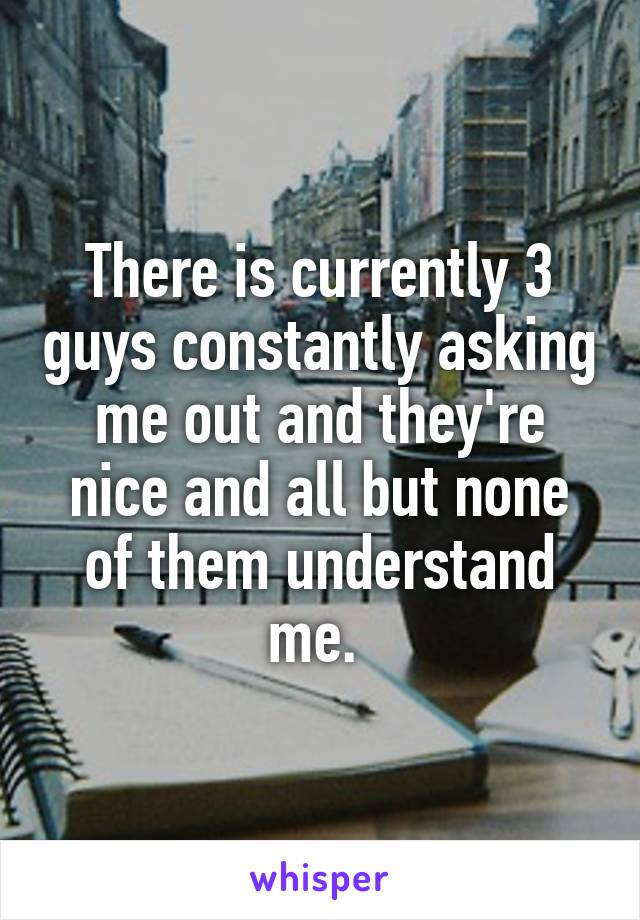 There is currently 3 guys constantly asking me out and they're nice and all but none of them understand me. 