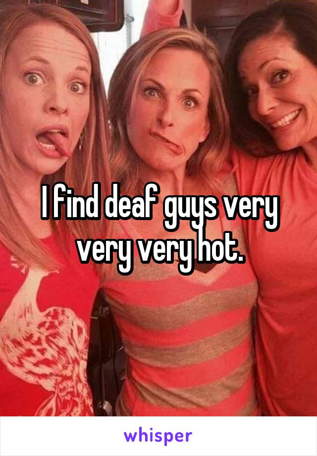 I find deaf guys very very very hot.