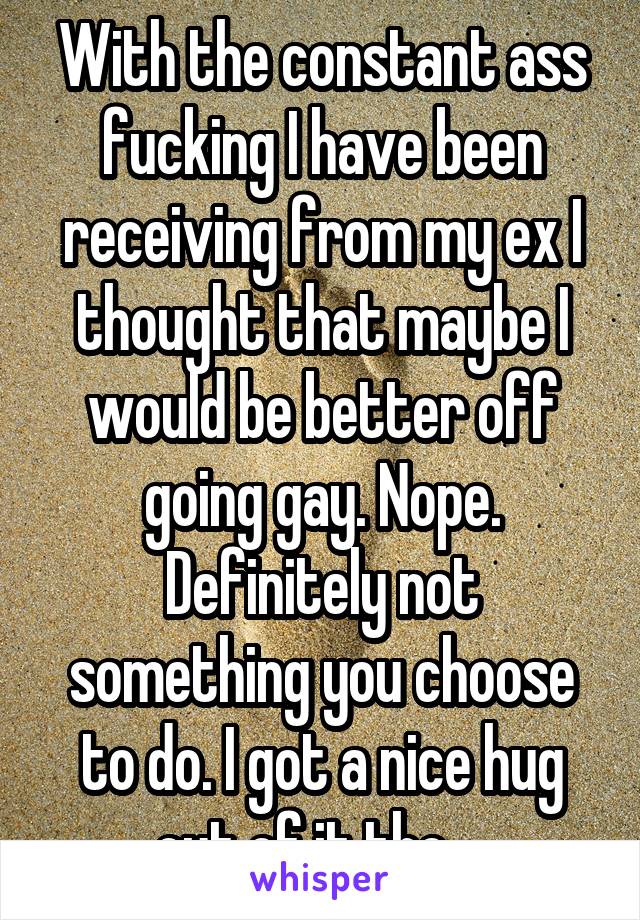 With the constant ass fucking I have been receiving from my ex I thought that maybe I would be better off going gay. Nope. Definitely not something you choose to do. I got a nice hug out of it tho....