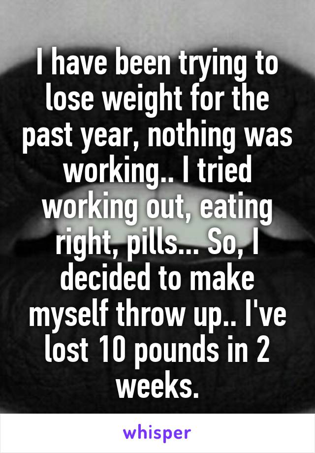 I have been trying to lose weight for the past year, nothing was working.. I tried working out, eating right, pills... So, I decided to make myself throw up.. I've lost 10 pounds in 2 weeks.