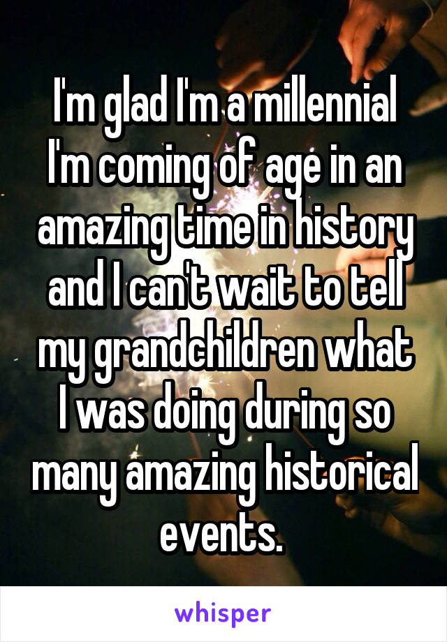 I'm glad I'm a millennial
I'm coming of age in an amazing time in history and I can't wait to tell my grandchildren what I was doing during so many amazing historical events. 