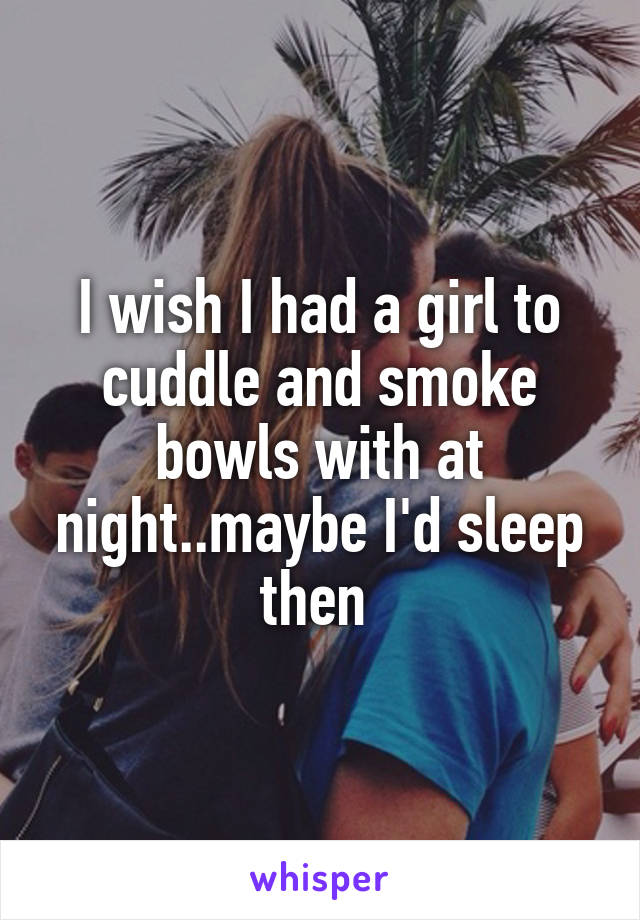 I wish I had a girl to cuddle and smoke bowls with at night..maybe I'd sleep then 