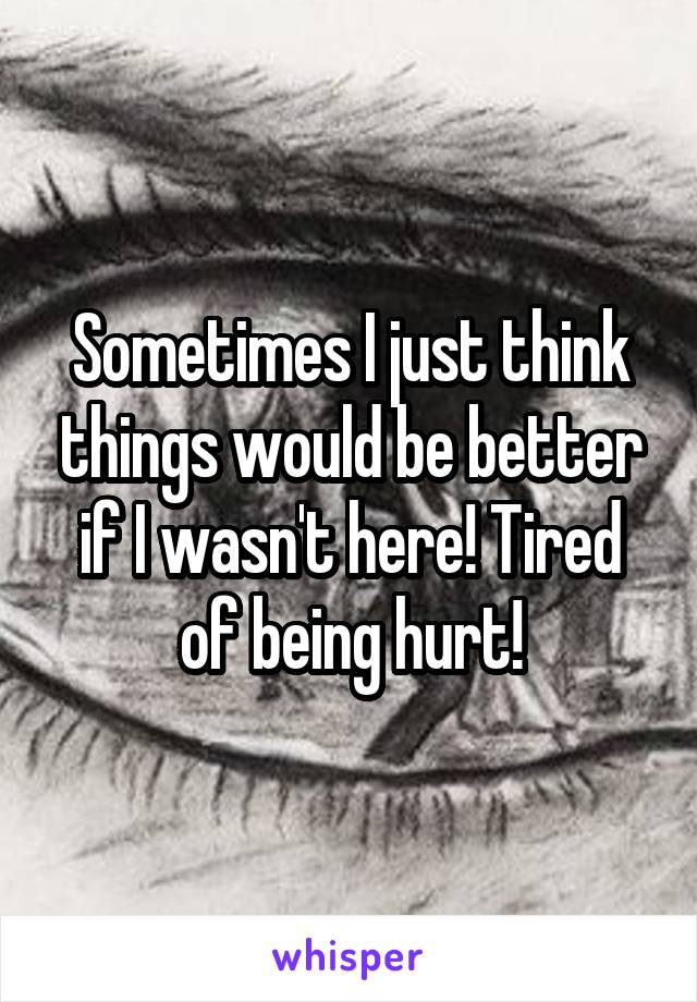 Sometimes I just think things would be better if I wasn't here! Tired of being hurt!