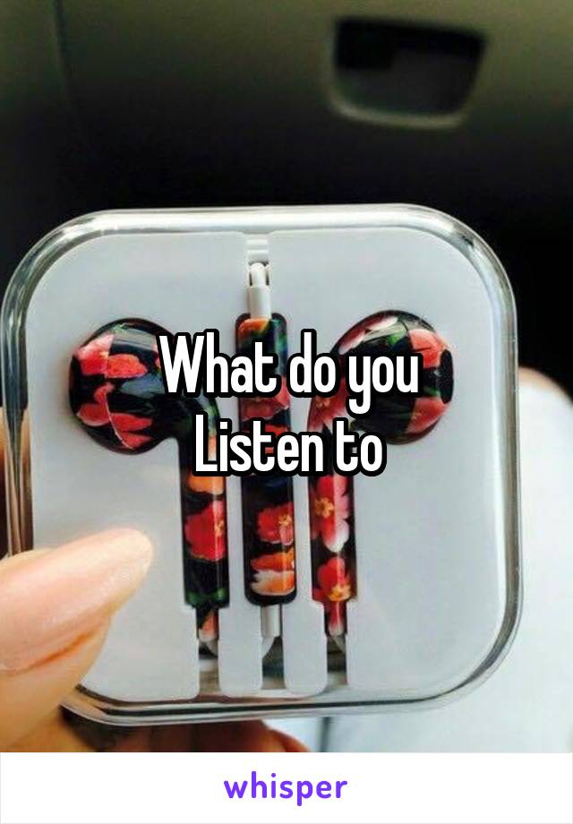 What do you
Listen to