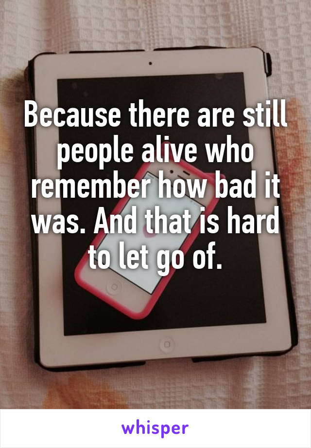 Because there are still people alive who remember how bad it was. And that is hard to let go of.

