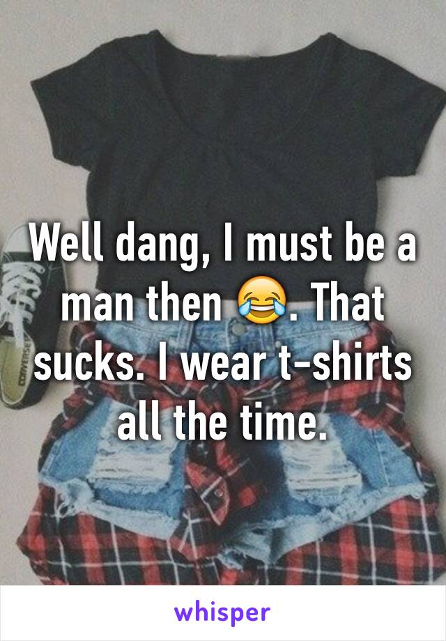 Well dang, I must be a man then 😂. That sucks. I wear t-shirts all the time. 