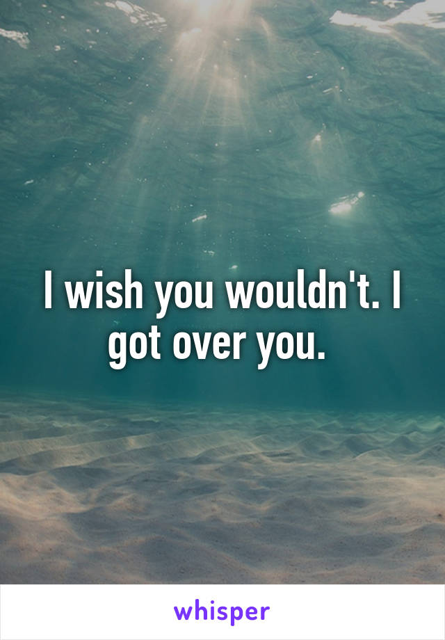 I wish you wouldn't. I got over you. 