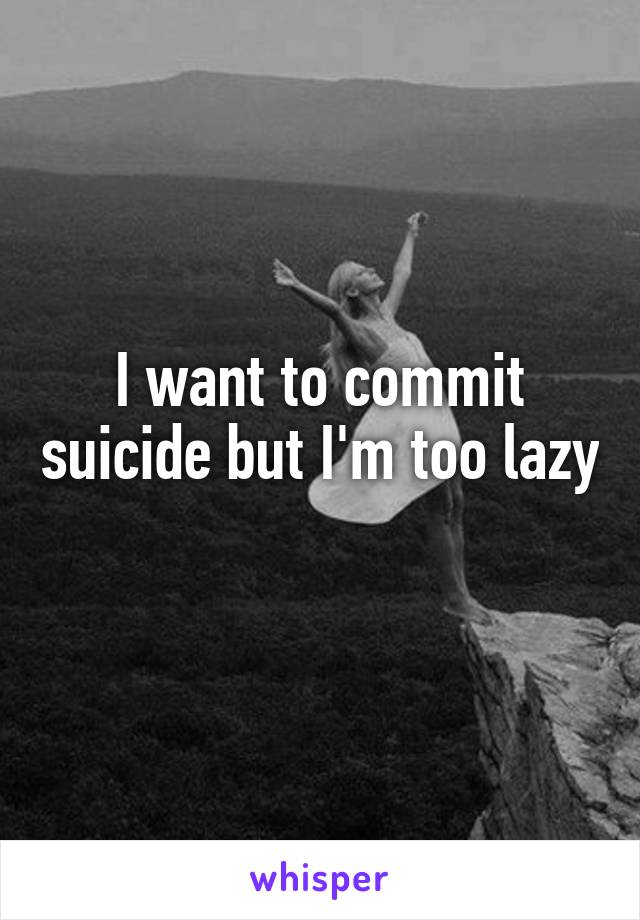 I want to commit suicide but I'm too lazy 