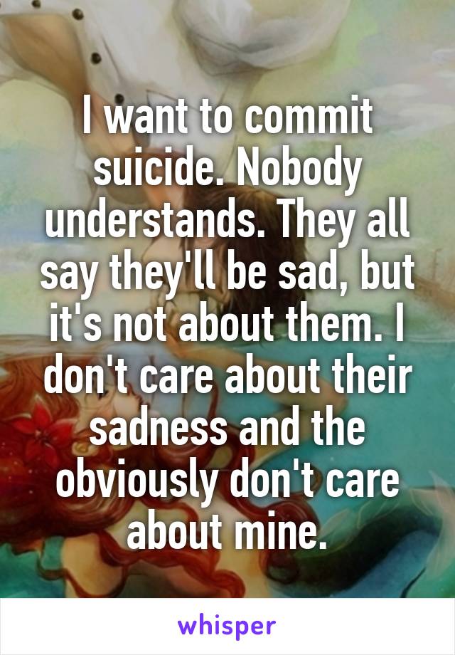 I want to commit suicide. Nobody understands. They all say they'll be sad, but it's not about them. I don't care about their sadness and the obviously don't care about mine.