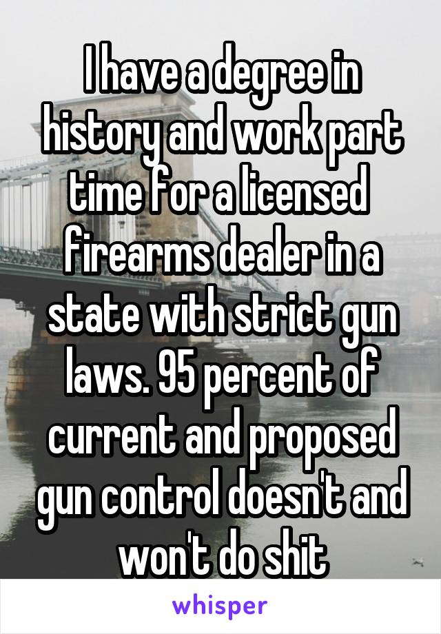 I have a degree in history and work part time for a licensed  firearms dealer in a state with strict gun laws. 95 percent of current and proposed gun control doesn't and won't do shit