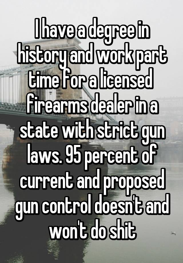 I have a degree in history and work part time for a licensed  firearms dealer in a state with strict gun laws. 95 percent of current and proposed gun control doesn't and won't do shit