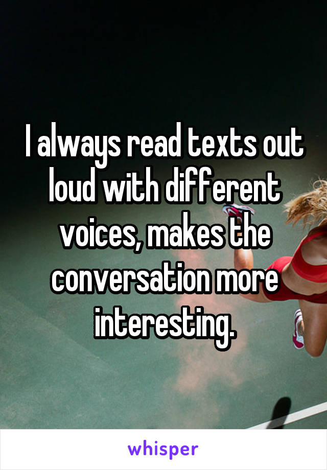 I always read texts out loud with different voices, makes the conversation more interesting.