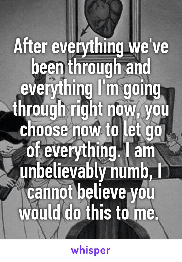 After everything we've been through and everything I'm going through right now, you choose now to let go of everything. I am unbelievably numb, I cannot believe you would do this to me. 