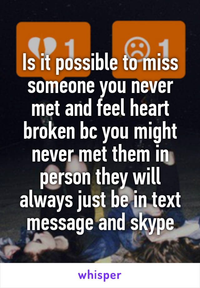 Is it possible to miss someone you never met and feel heart broken bc you might never met them in person they will always just be in text message and skype