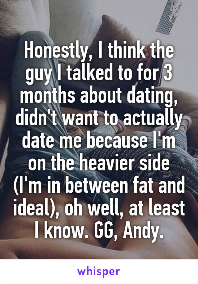 Honestly, I think the guy I talked to for 3 months about dating, didn't want to actually date me because I'm on the heavier side (I'm in between fat and ideal), oh well, at least I know. GG, Andy.