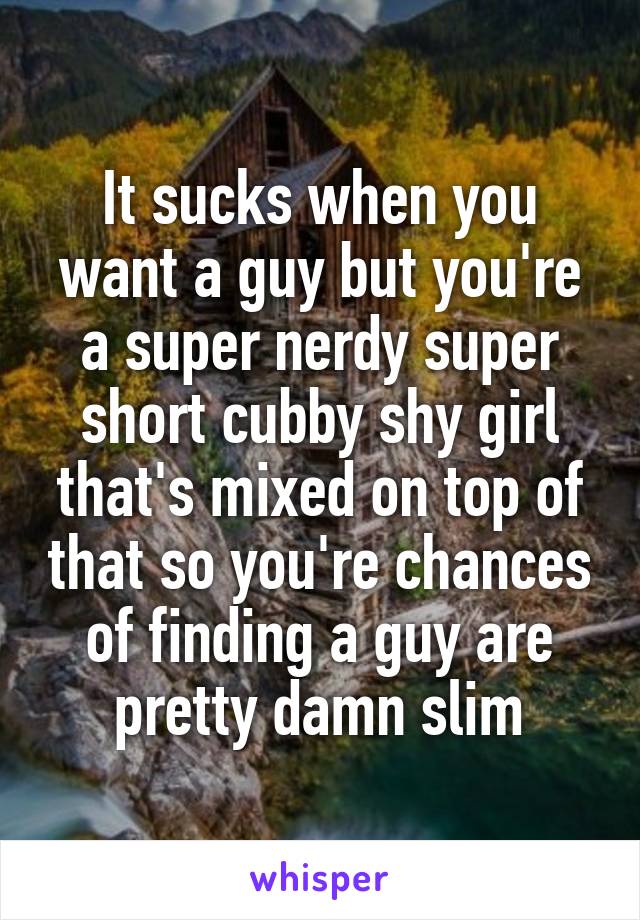 It sucks when you want a guy but you're a super nerdy super short cubby shy girl that's mixed on top of that so you're chances of finding a guy are pretty damn slim