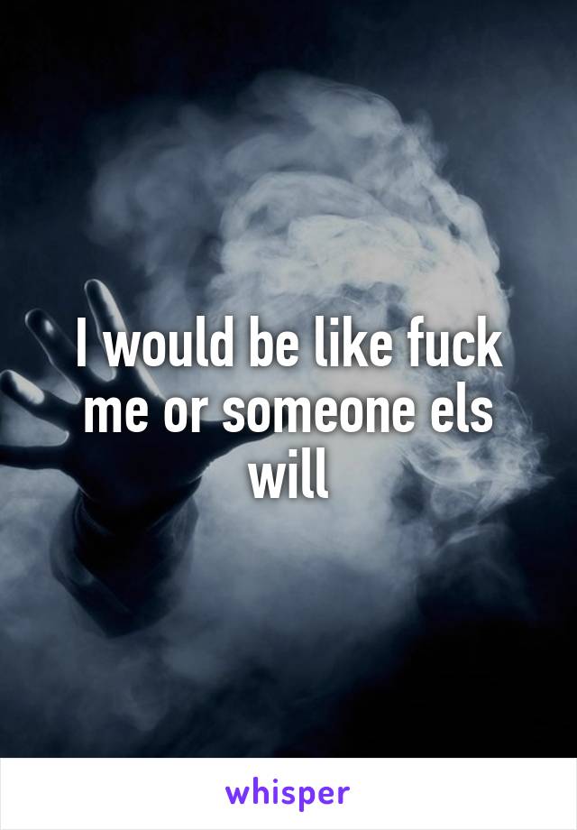 I would be like fuck me or someone els will