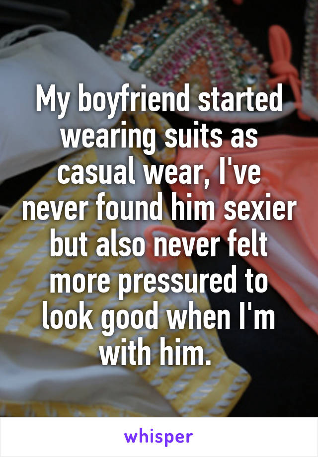 My boyfriend started wearing suits as casual wear, I've never found him sexier but also never felt more pressured to look good when I'm with him. 