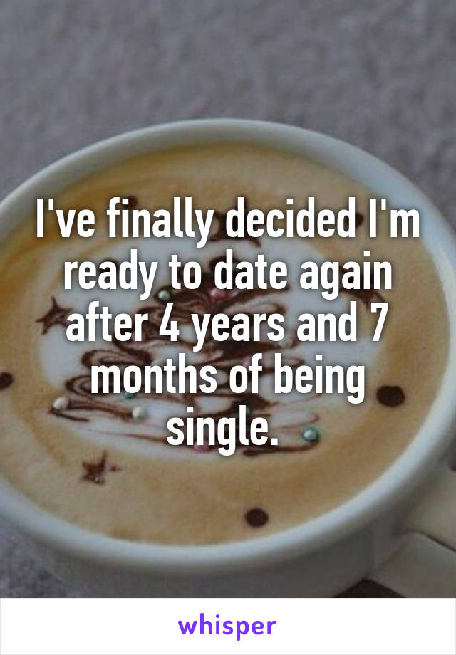 I've finally decided I'm ready to date again after 4 years and 7 months of being single. 