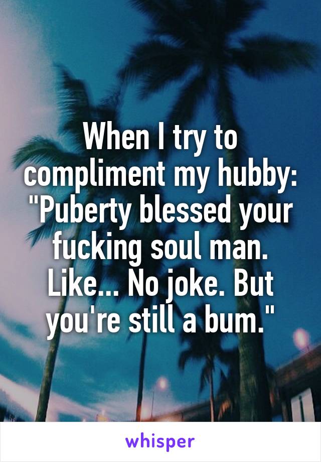 When I try to compliment my hubby: "Puberty blessed your fucking soul man. Like... No joke. But you're still a bum."