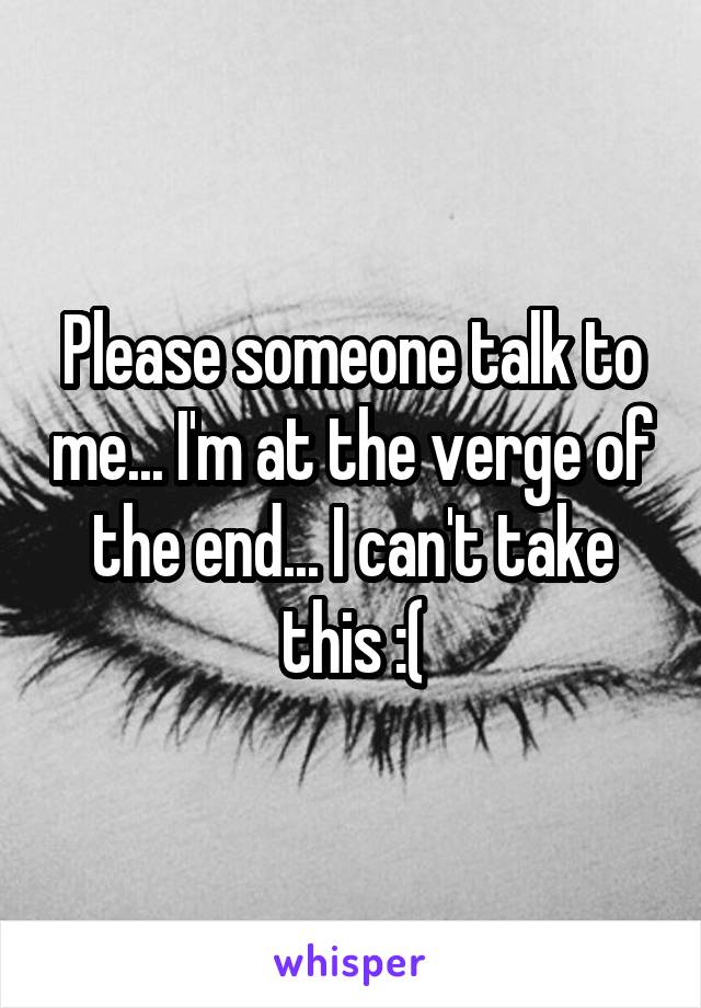 Please someone talk to me... I'm at the verge of the end... I can't take this :(