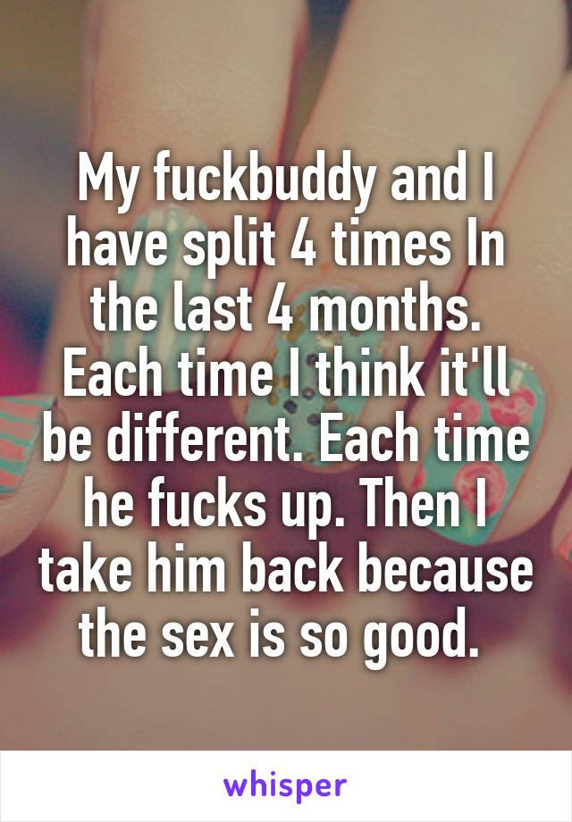 My fuckbuddy and I have split 4 times In the last 4 months. Each time I think it'll be different. Each time he fucks up. Then I take him back because the sex is so good. 