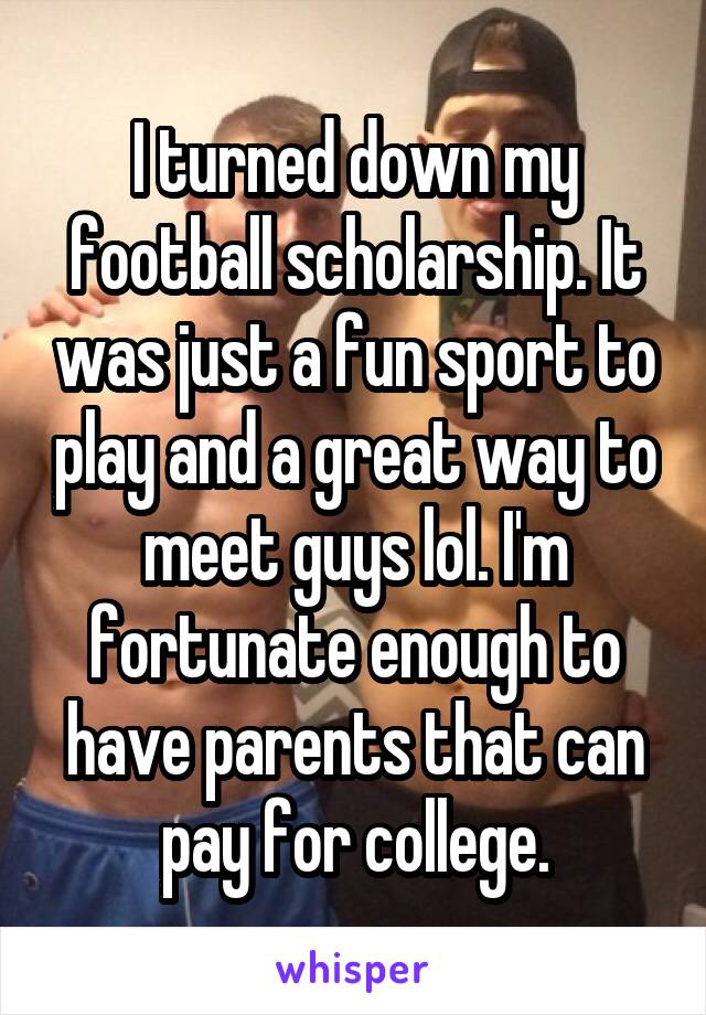 I turned down my football scholarship. It was just a fun sport to play and a great way to meet guys lol. I'm fortunate enough to have parents that can pay for college.