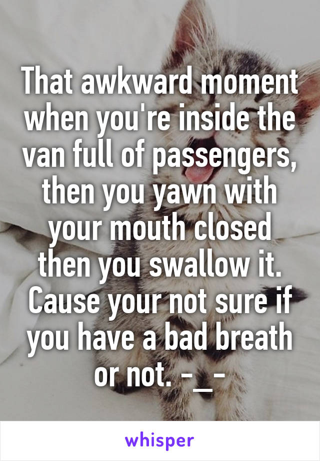 That awkward moment when you're inside the van full of passengers, then you yawn with your mouth closed then you swallow it. Cause your not sure if you have a bad breath or not. -_-