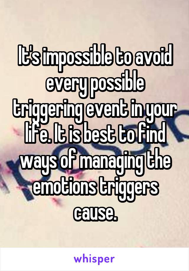 It's impossible to avoid every possible triggering event in your life. It is best to find ways of managing the emotions triggers cause.